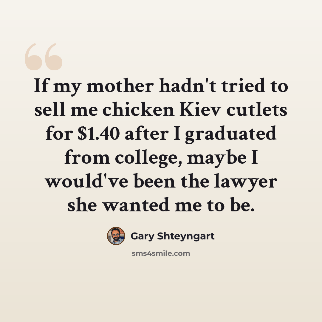 “If my mother hadn't tried to sell me chicken Kiev cutlets for $1.40 after I graduated from college, maybe I would've been the lawyer she wanted me to be.” quote by Gary Shteyngart
