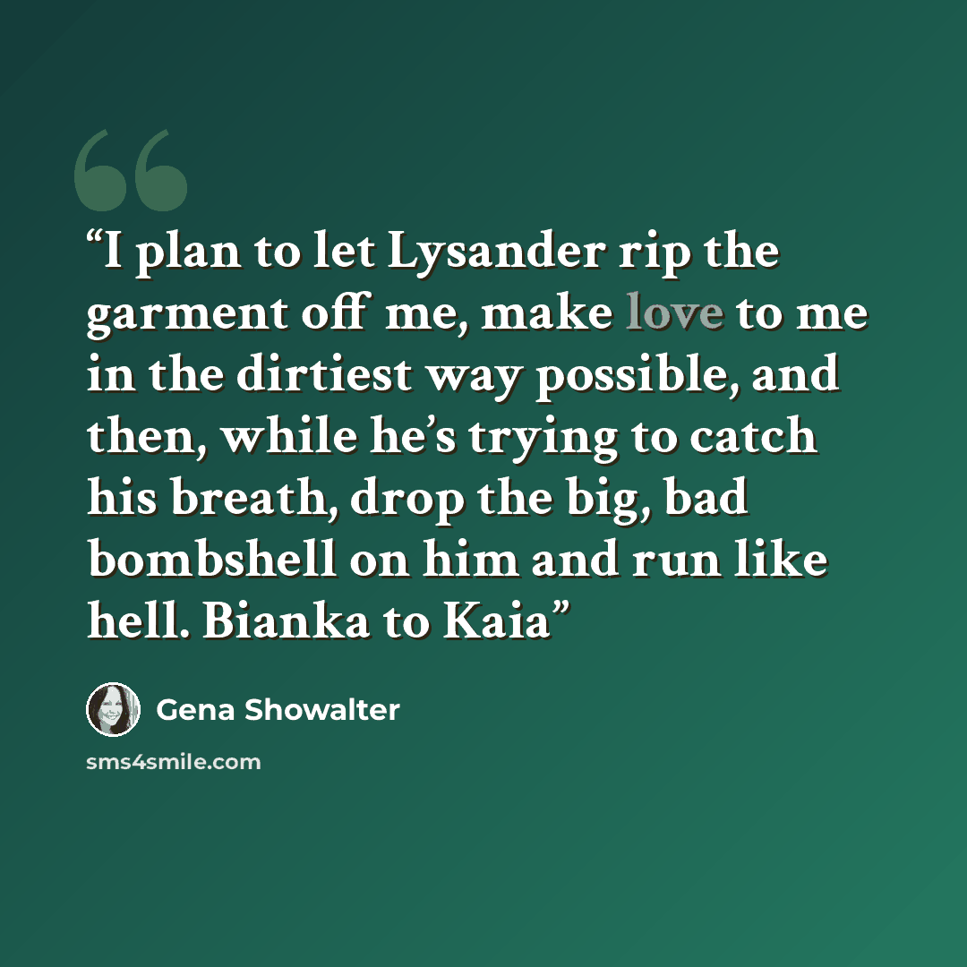 “I plan to let Lysander rip the garment off me, make love to me in the dirtiest way possible, and then, while he’s trying to catch his breath, drop the big, bad bombshell on him and run like hell. Bianka to Kaia” quote by Gena Showalter