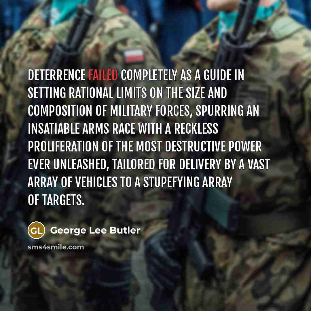 “Deterrence failed completely as a guide in setting rational limits on the size and composition of military forces, spurring an insatiable arms race with a reckless proliferation of the most destructive power ever unleashed, tailored for delivery by a vast array of vehicles to a stupefying array of…” quote by George Lee Butler