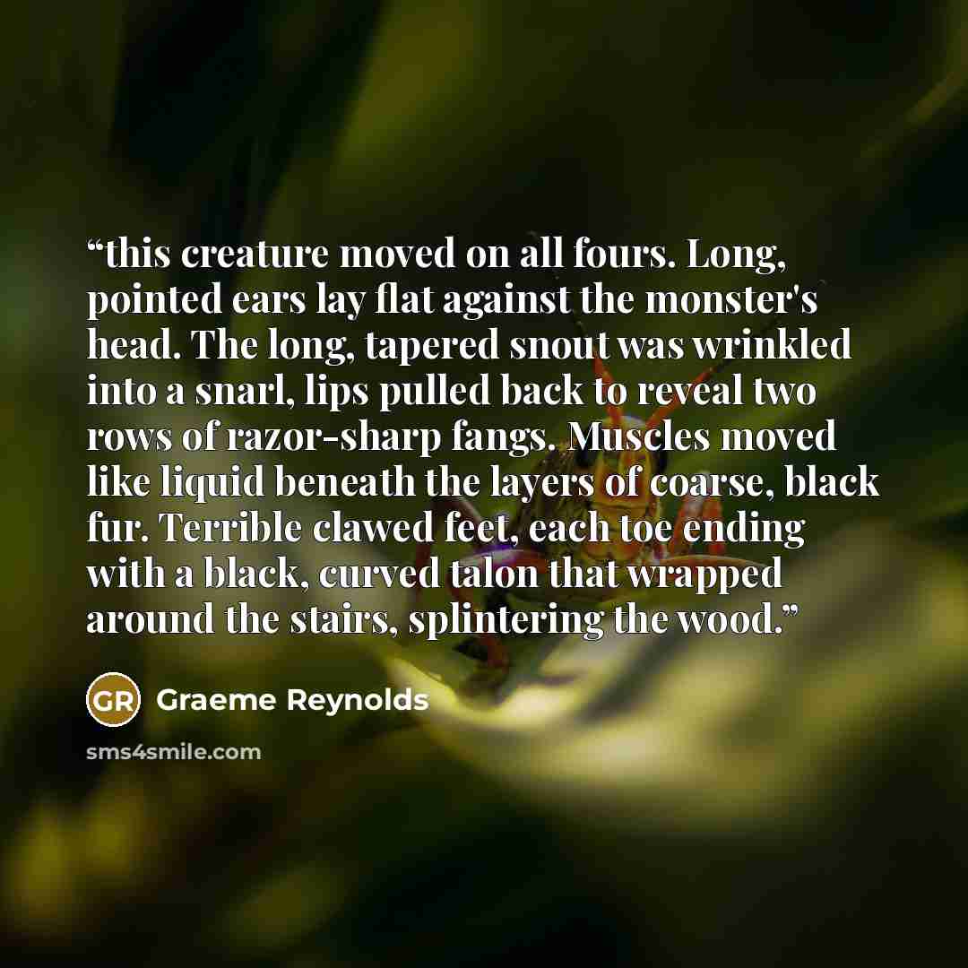 “this creature moved on all fours. Long, pointed ears lay flat against the monster's head. The long, tapered snout was wrinkled into a snarl, lips pulled back to reveal two rows of razor-sharp fangs. Muscles moved like liquid beneath the layers of coarse, black fur. Terrible clawed feet, each toe…” quote by Graeme Reynolds