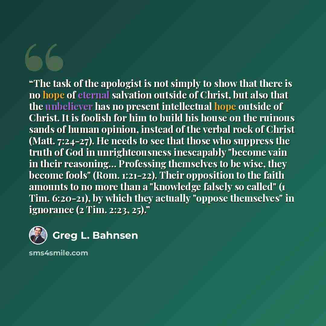 “The task of the apologist is not simply to show that there is no hope of eternal salvation outside of Christ, but also that the unbeliever has no present intellectual hope outside of Christ. It is foolish for him to build his house on the ruinous sands of human opinion, instead of the verbal rock…” quote by Greg L. Bahnsen