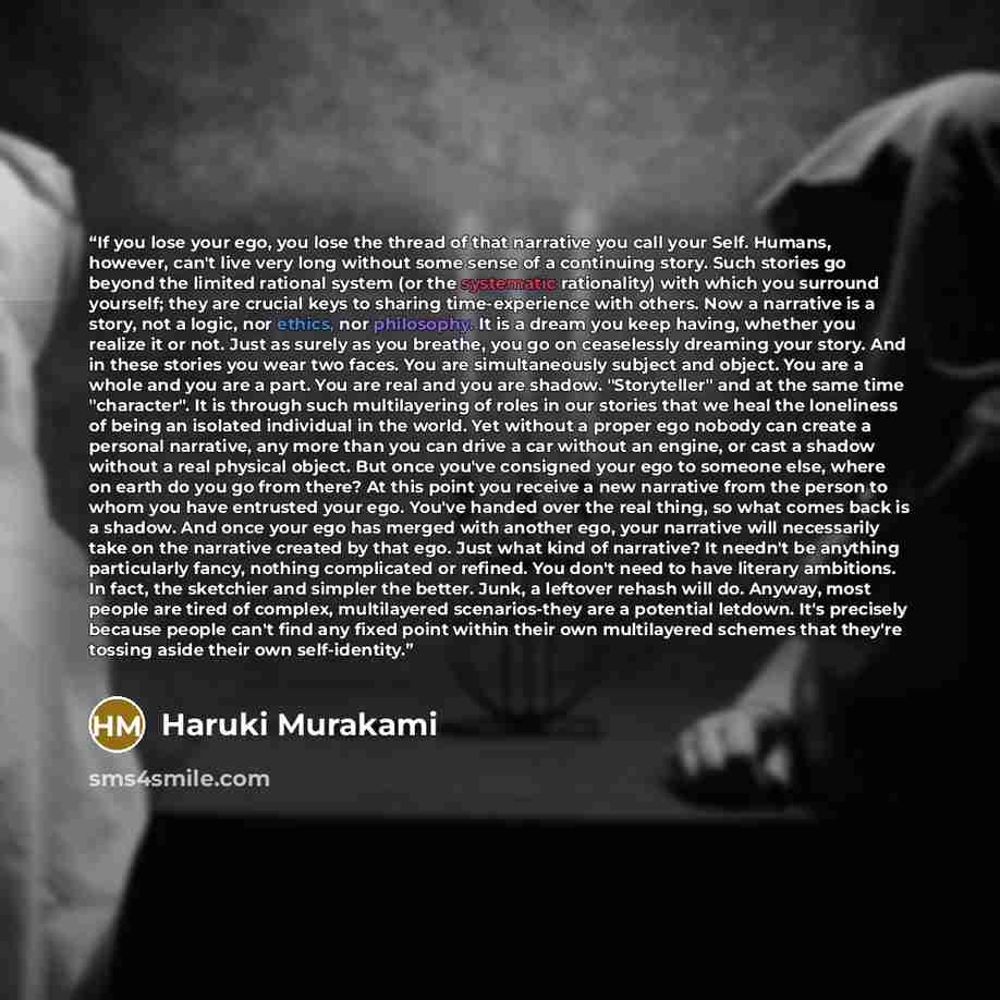 “If you lose your ego, you lose the thread of that narrative you call your Self. Humans, however, can't live very long without some sense of a continuing story. Such stories go beyond the limited rational system (or the systematic rationality) with which you surround yourself; they are crucial keys…” quote by Haruki Murakami
