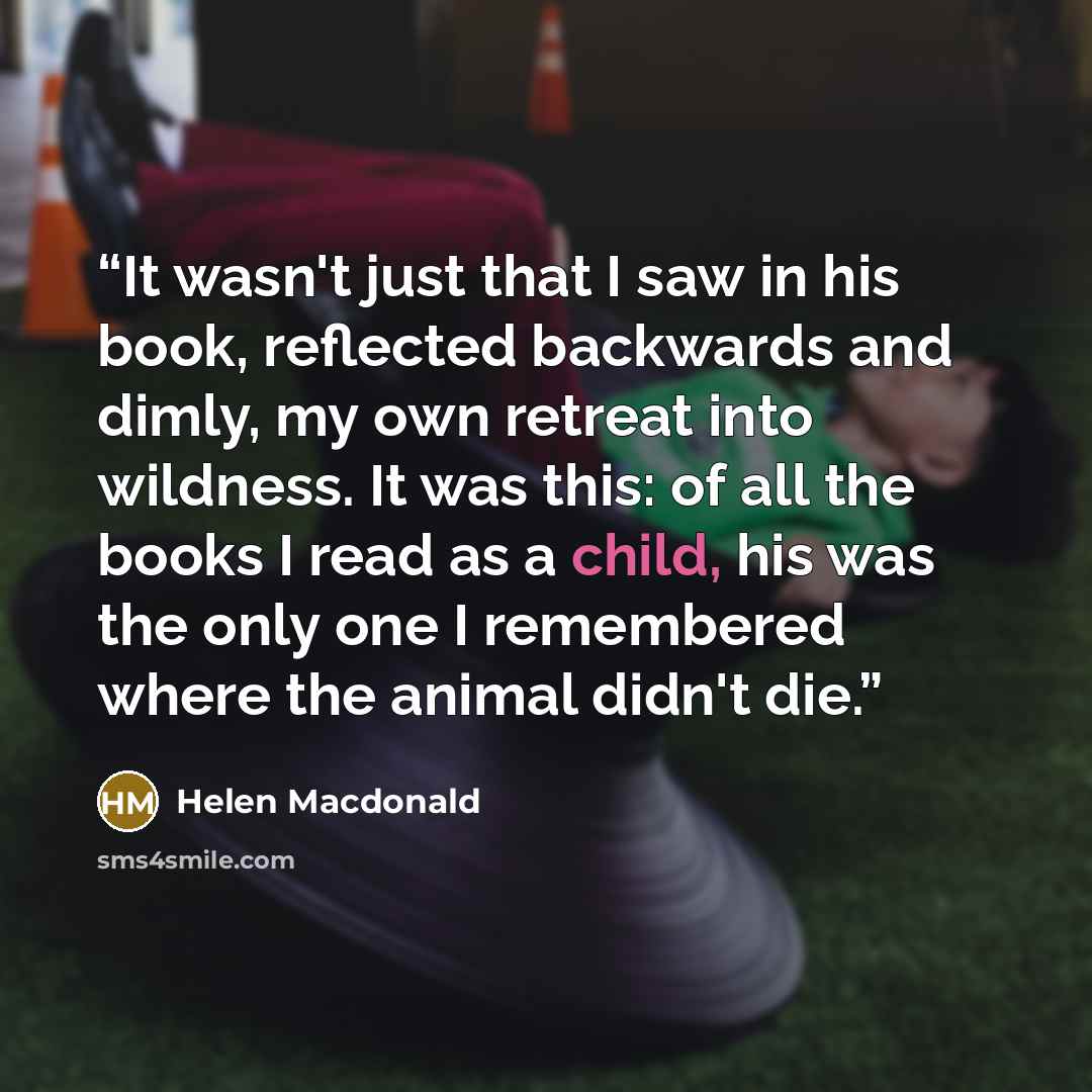 “It wasn't just that I saw in his book, reflected backwards and dimly, my own retreat into wildness. It was this: of all the books I read as a child, his was the only one I remembered where the animal didn't die.” quote by Helen Macdonald