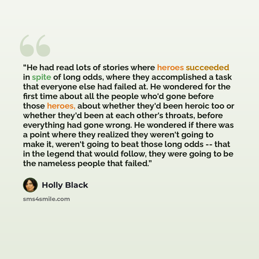 “He had read lots of stories where heroes succeeded in spite of long odds, where they accomplished a task that everyone else had failed at. He wondered for the first time about all the people who'd gone before those heroes, about whether they'd been heroic too or whether they'd been at each other's…” quote by Holly Black