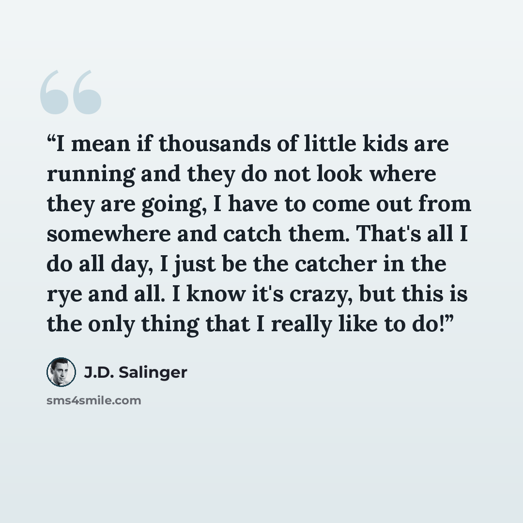 “I mean if thousands of little kids are running and they do not look where they are going, I have to come out from somewhere and catch them. That's all I do all day, I just be the catcher in the rye and all. I know it's crazy, but this is the only thing that I really like to do!” quote by J.D. Salinger