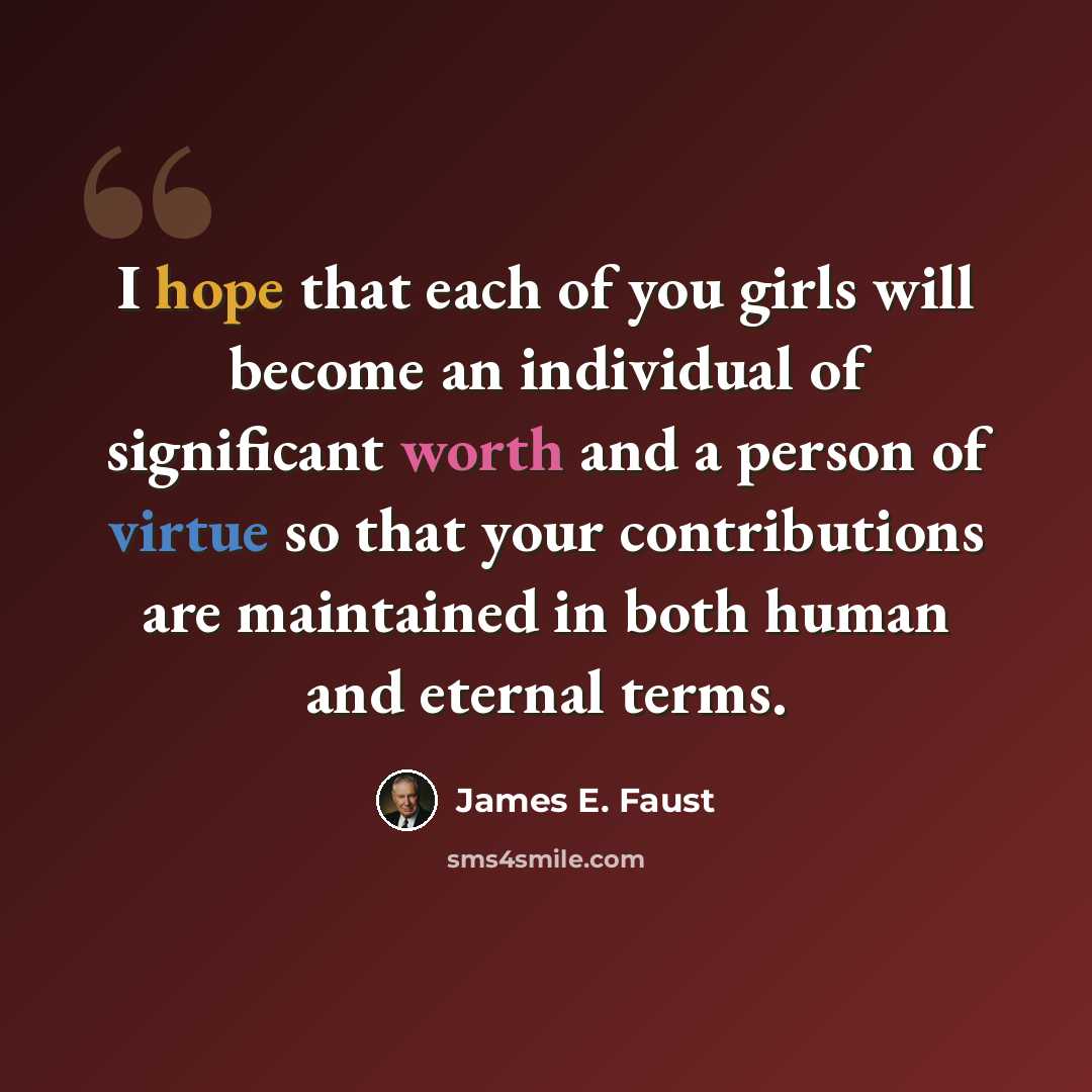 “I hope that each of you girls will become an individual of significant worth and a person of virtue so that your contributions are maintained in both human and eternal terms.” quote by James E. Faust