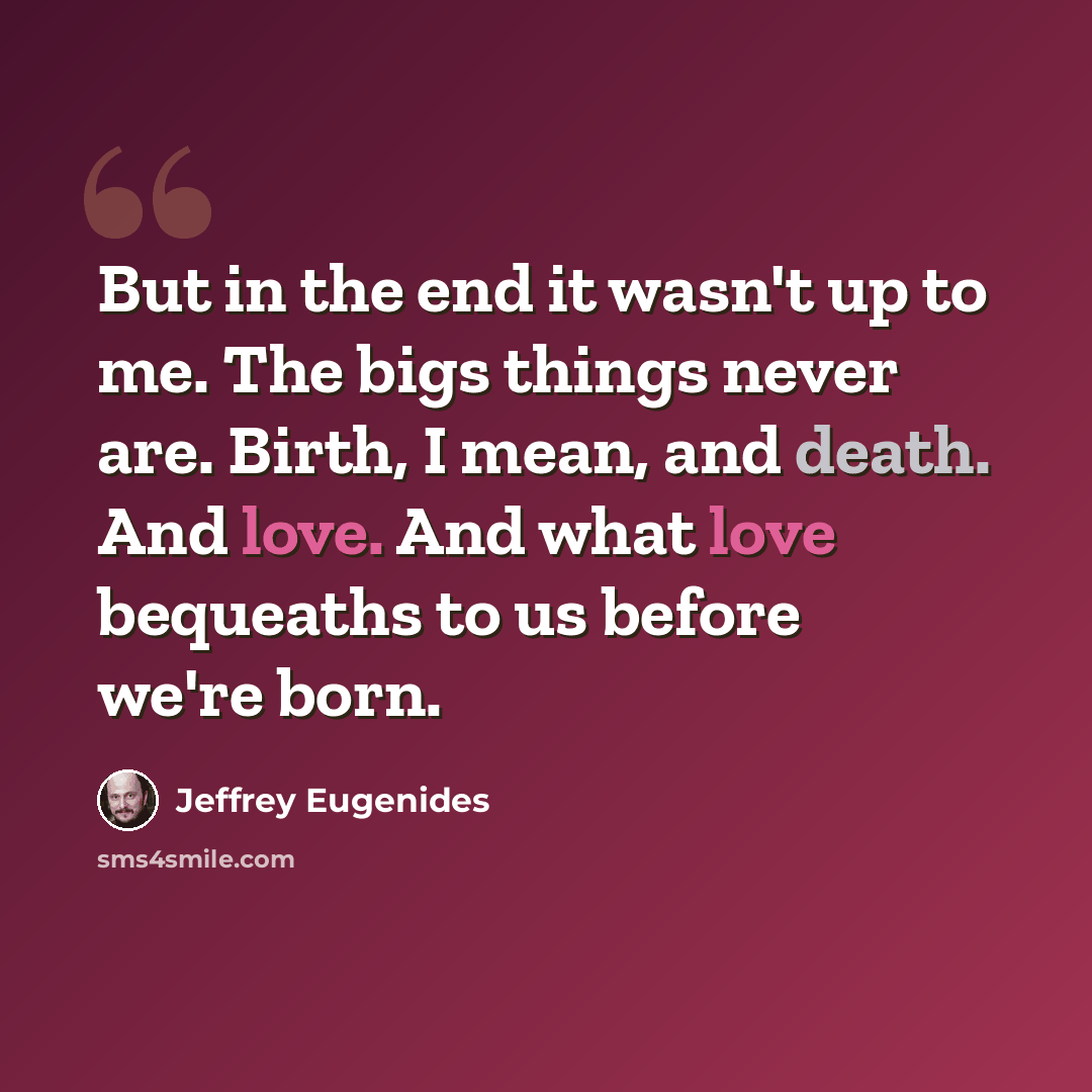“But in the end it wasn't up to me. The bigs things never are. Birth, I mean, and death. And love. And what love bequeaths to us before we're born.” quote by Jeffrey Eugenides