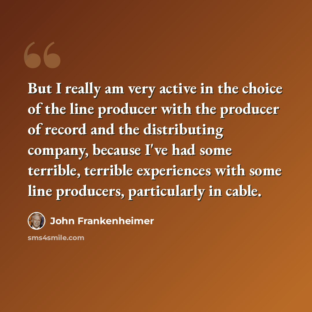 “But I really am very active in the choice of the line producer with the producer of record and the distributing company, because I've had some terrible, terrible experiences with some line producers, particularly in cable.” quote by John Frankenheimer