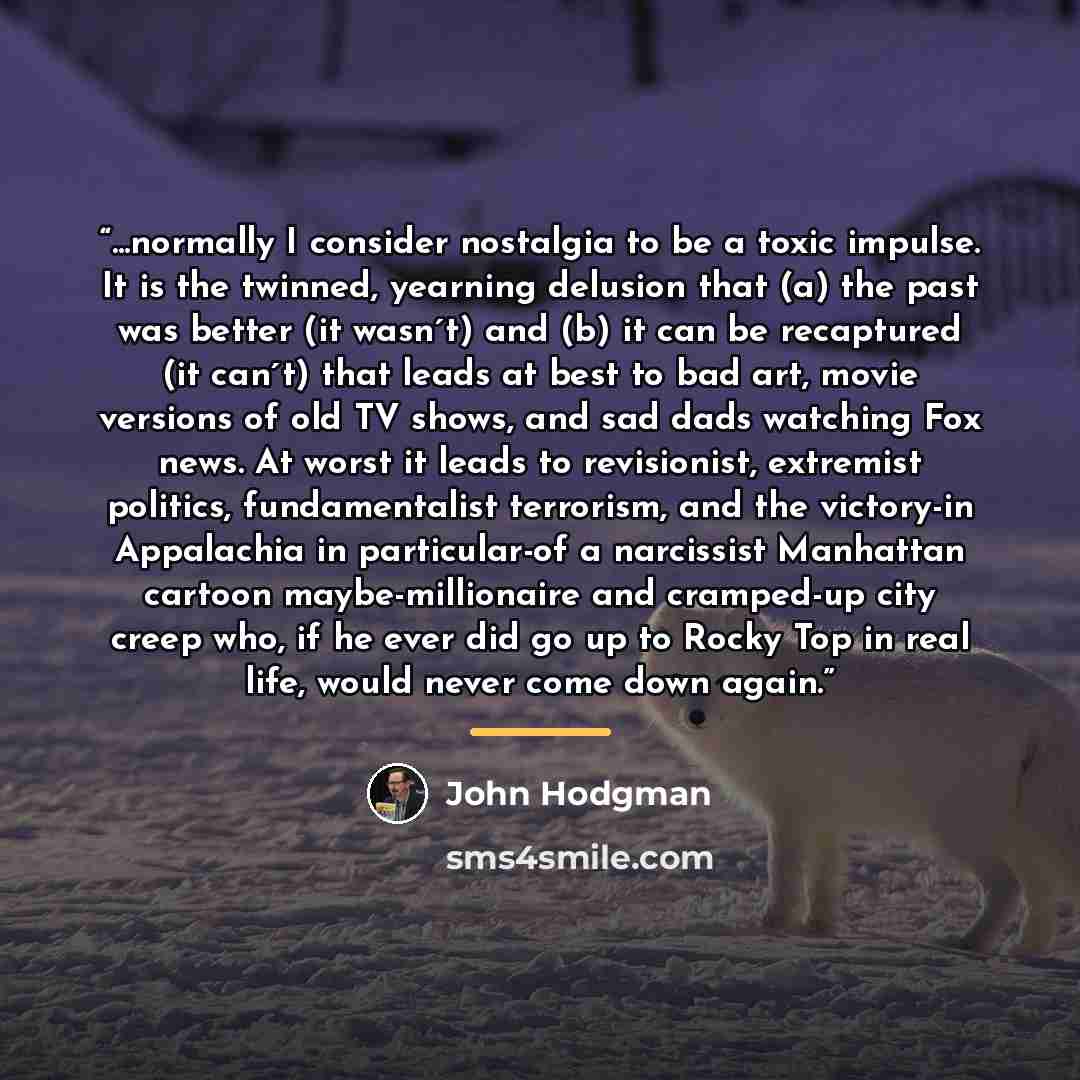 “...normally I consider nostalgia to be a toxic impulse. It is the twinned, yearning delusion that (a) the past was better (it wasn´t) and (b) it can be recaptured (it can´t) that leads at best to bad art, movie versions of old TV shows, and sad dads watching Fox news. At worst it leads to…” quote by John Hodgman