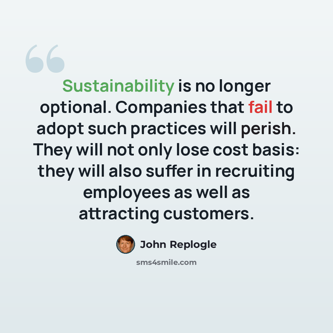 “Sustainability is no longer optional. Companies that fail to adopt such practices will perish. They will not only lose cost basis: they will also suffer in recruiting employees as well as attracting customers.” quote by John Replogle