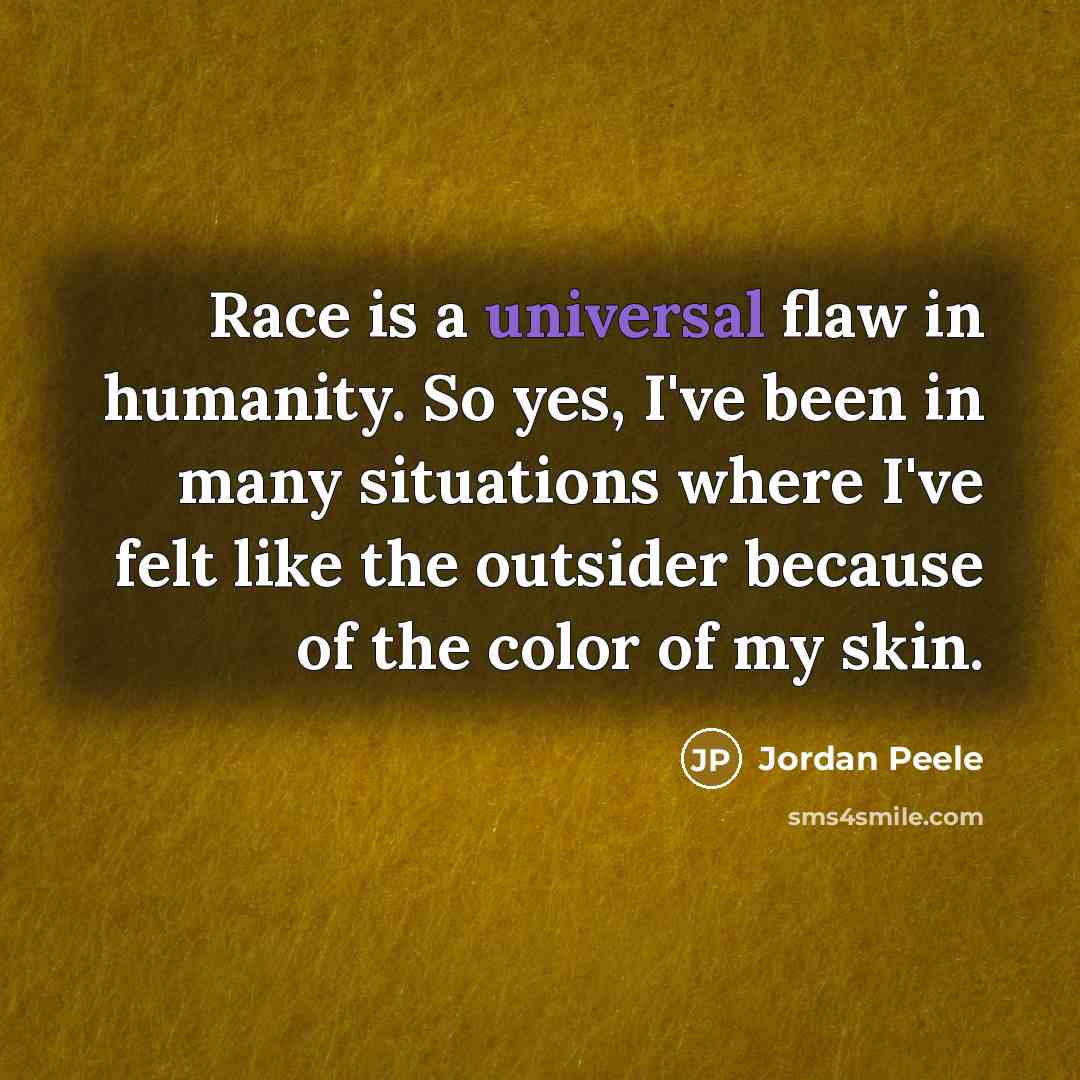 “Race is a universal flaw in humanity. So yes, I've been in many situations where I've felt like the outsider because of the color of my skin.” quote by Jordan Peele