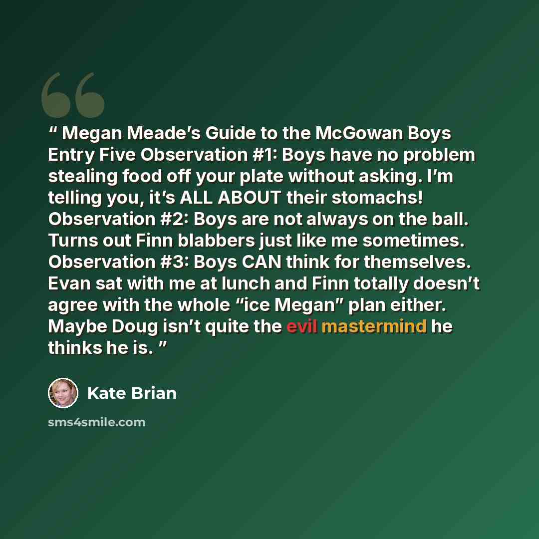 “Megan Meade’s Guide to the McGowan Boys Entry Five Observation #1: Boys have no problem stealing food off your plate without asking. I’m telling you, it’s ALL ABOUT their stomachs! Observation #2: Boys are not always on the ball. Turns out Finn blabbers just like me sometimes. Observation #3: Boys…” quote by Kate Brian