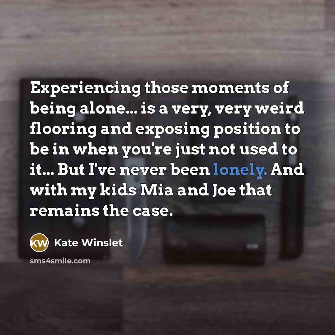 “Experiencing those moments of being alone... is a very, very weird flooring and exposing position to be in when you're just not used to it... But I've never been lonely. And with my kids Mia and Joe that remains the case.” quote by Kate Winslet