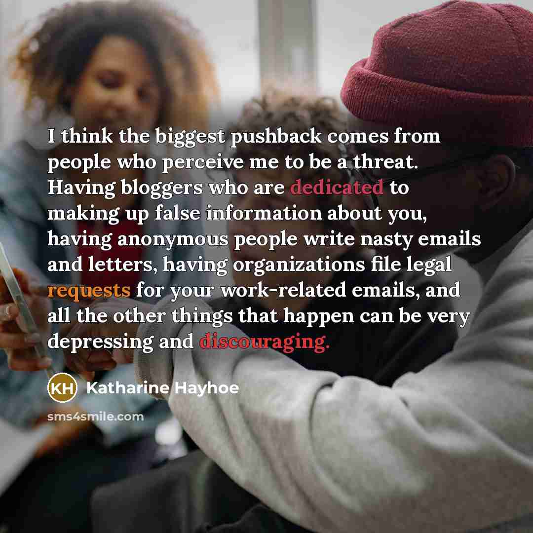 “I think the biggest pushback comes from people who perceive me to be a threat. Having bloggers who are dedicated to making up false information about you, having anonymous people write nasty emails and letters, having organizations file legal requests for your work-related emails, and all the…” quote by Katharine Hayhoe