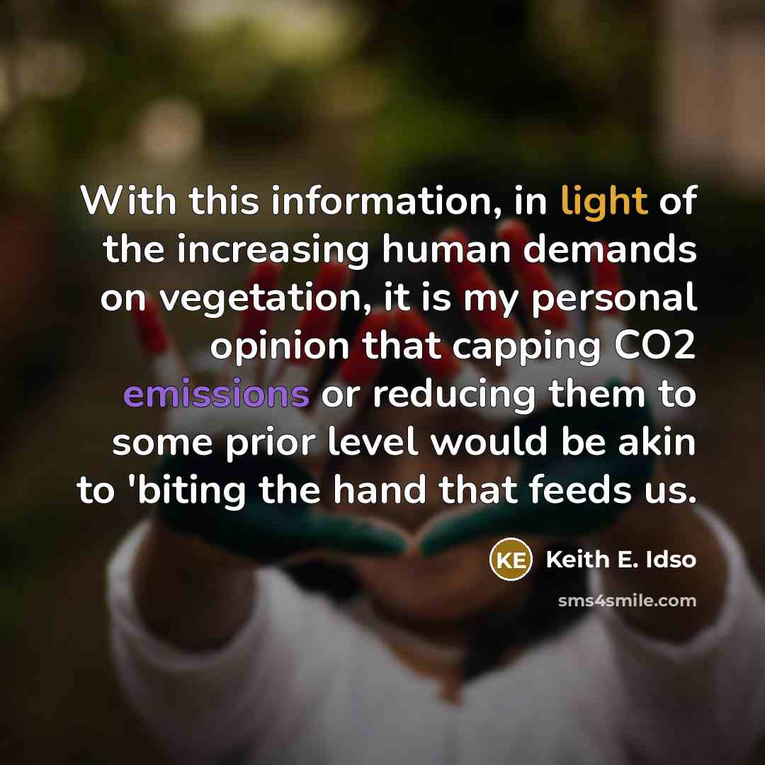 “With this information, in light of the increasing human demands on vegetation, it is my personal opinion that capping CO2 emissions or reducing them to some prior level would be akin to 'biting the hand that feeds us.” quote by Keith E. Idso