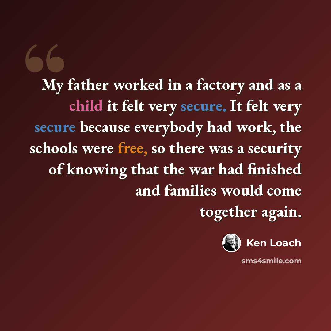 “My father worked in a factory and as a child it felt very secure. It felt very secure because everybody had work, the schools were free, so there was a security of knowing that the war had finished and families would come together again.” quote by Ken Loach