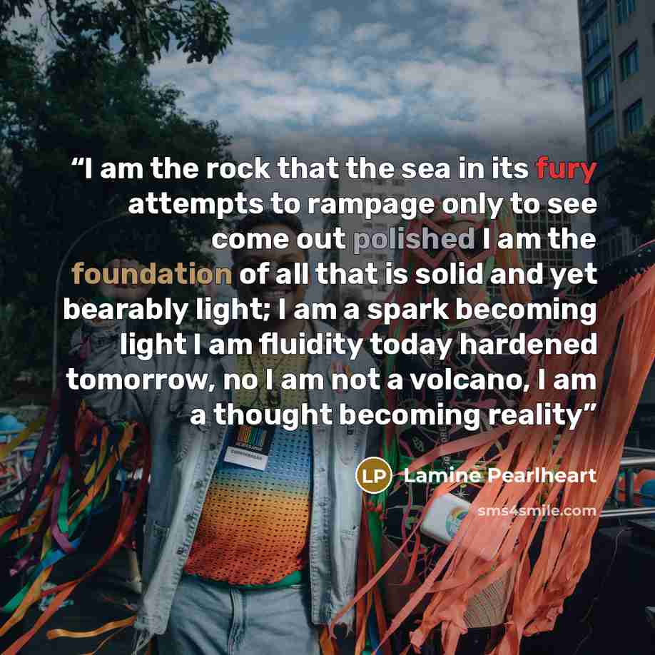 “I am the rock that the sea in its fury attempts to rampage only to see come out polished I am the foundation of all that is solid and yet bearably light; I am a spark becoming light I am fluidity today hardened tomorrow, no I am not a volcano, I am a thought becoming reality” quote by Lamine Pearlheart