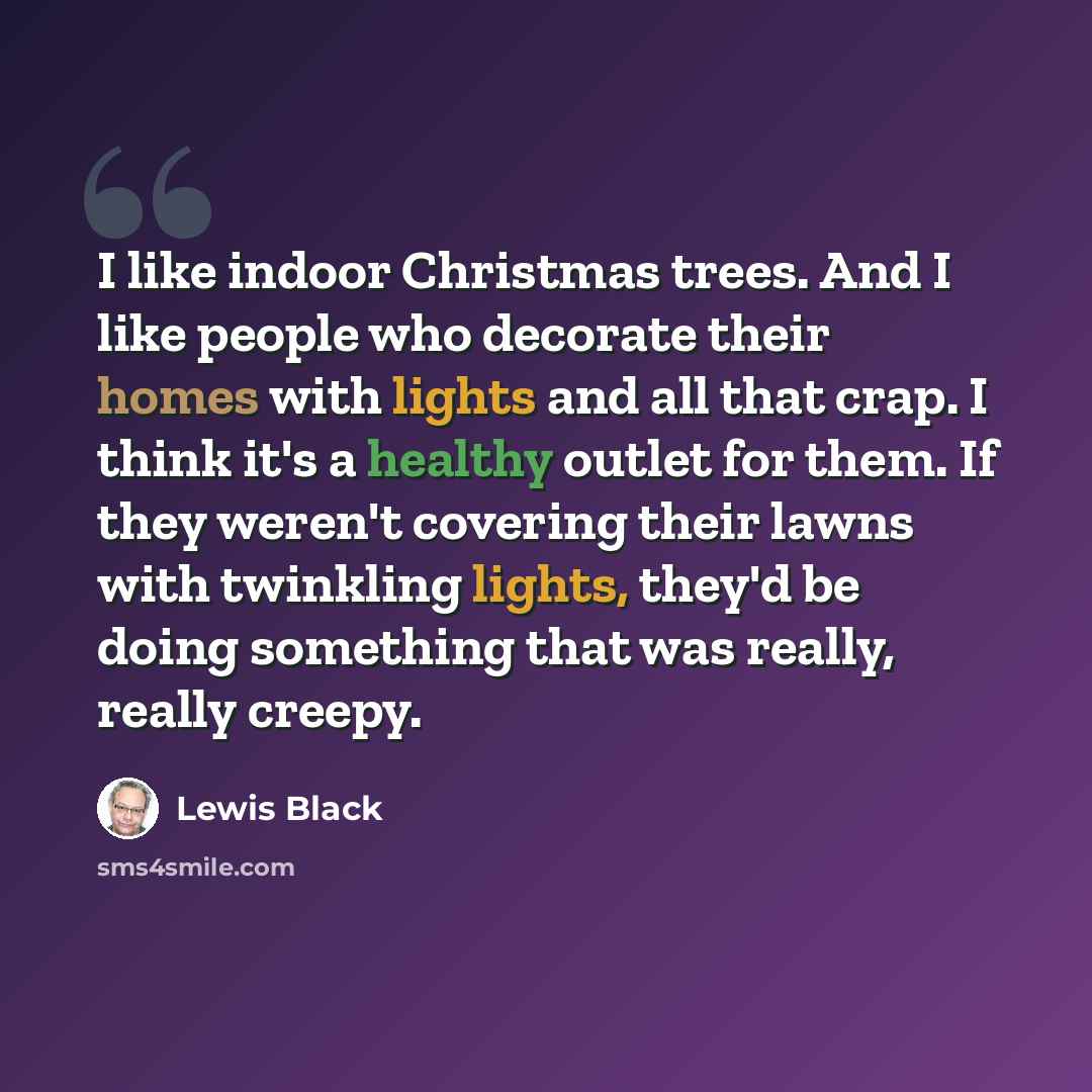 “I like indoor Christmas trees. And I like people who decorate their homes with lights and all that crap. I think it's a healthy outlet for them. If they weren't covering their lawns with twinkling lights, they'd be doing something that was really, really creepy.” quote by Lewis Black