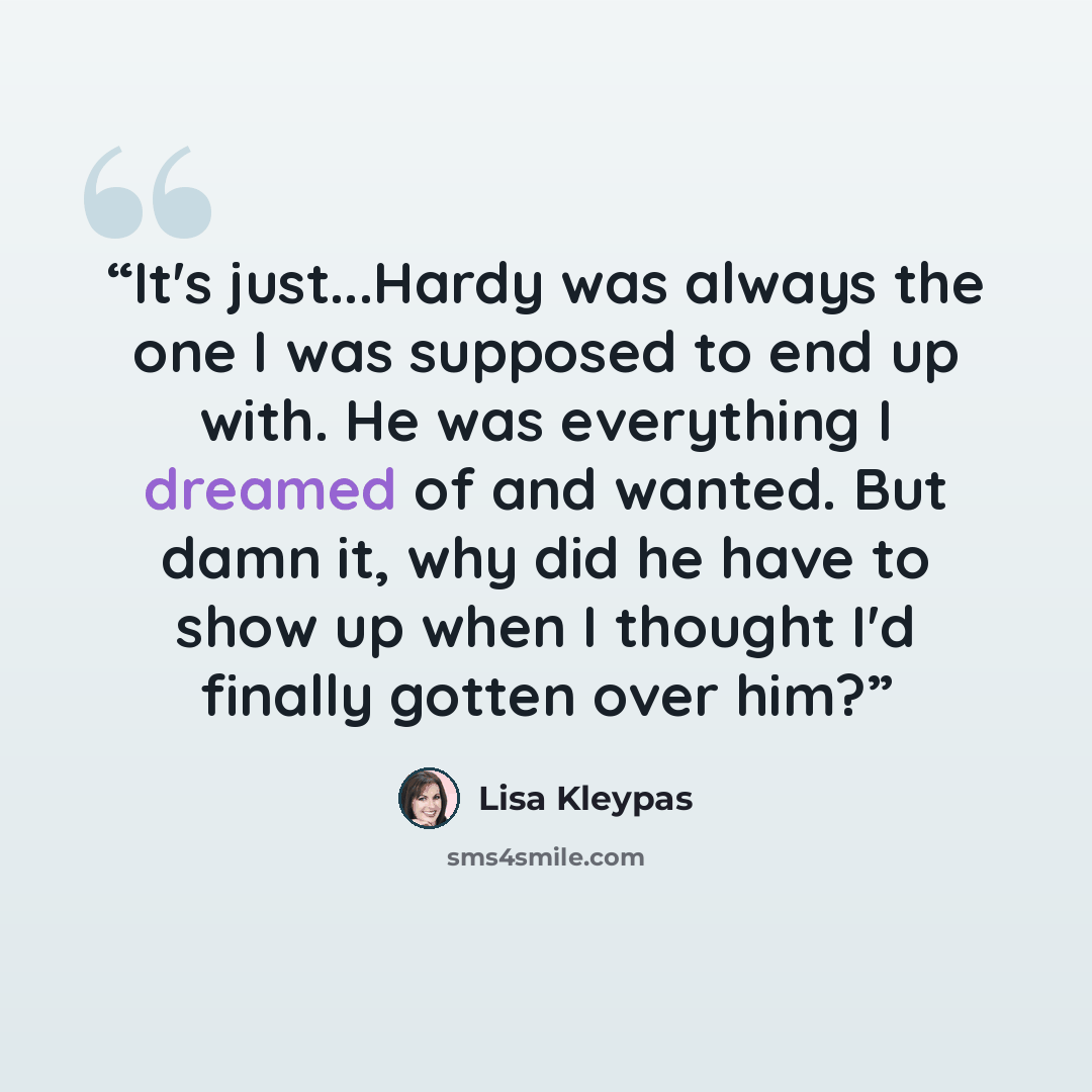 “It's just...Hardy was always the one I was supposed to end up with. He was everything I dreamed of and wanted. But damn it, why did he have to show up when I thought I'd finally gotten over him?” quote by Lisa Kleypas