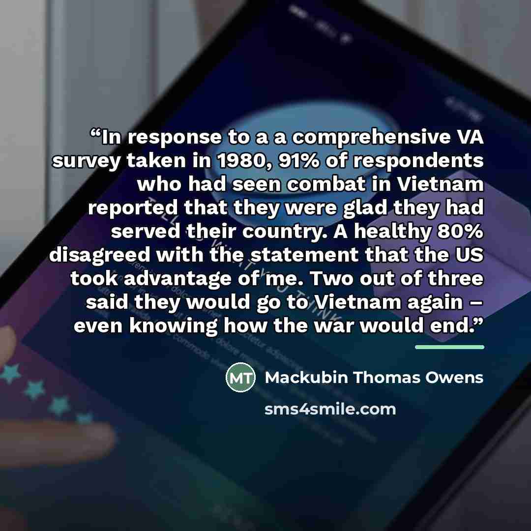 “In response to a a comprehensive VA survey taken in 1980, 91% of respondents who had seen combat in Vietnam reported that they were glad they had served their country. A healthy 80% disagreed with the statement that the US took advantage of me. Two out of three said they would go to Vietnam again…” quote by Mackubin Thomas Owens