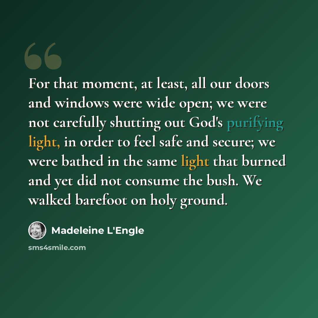 “For that moment, at least, all our doors and windows were wide open; we were not carefully shutting out God's purifying light, in order to feel safe and secure; we were bathed in the same light that burned and yet did not consume the bush. We walked barefoot on holy ground.” quote by Madeleine L'Engle