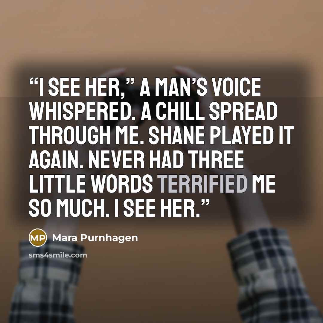 “I see her,” a man’s voice whispered. A chill spread through me. Shane played it again. Never had three little words terrified me so much. I see her.” quote by Mara Purnhagen