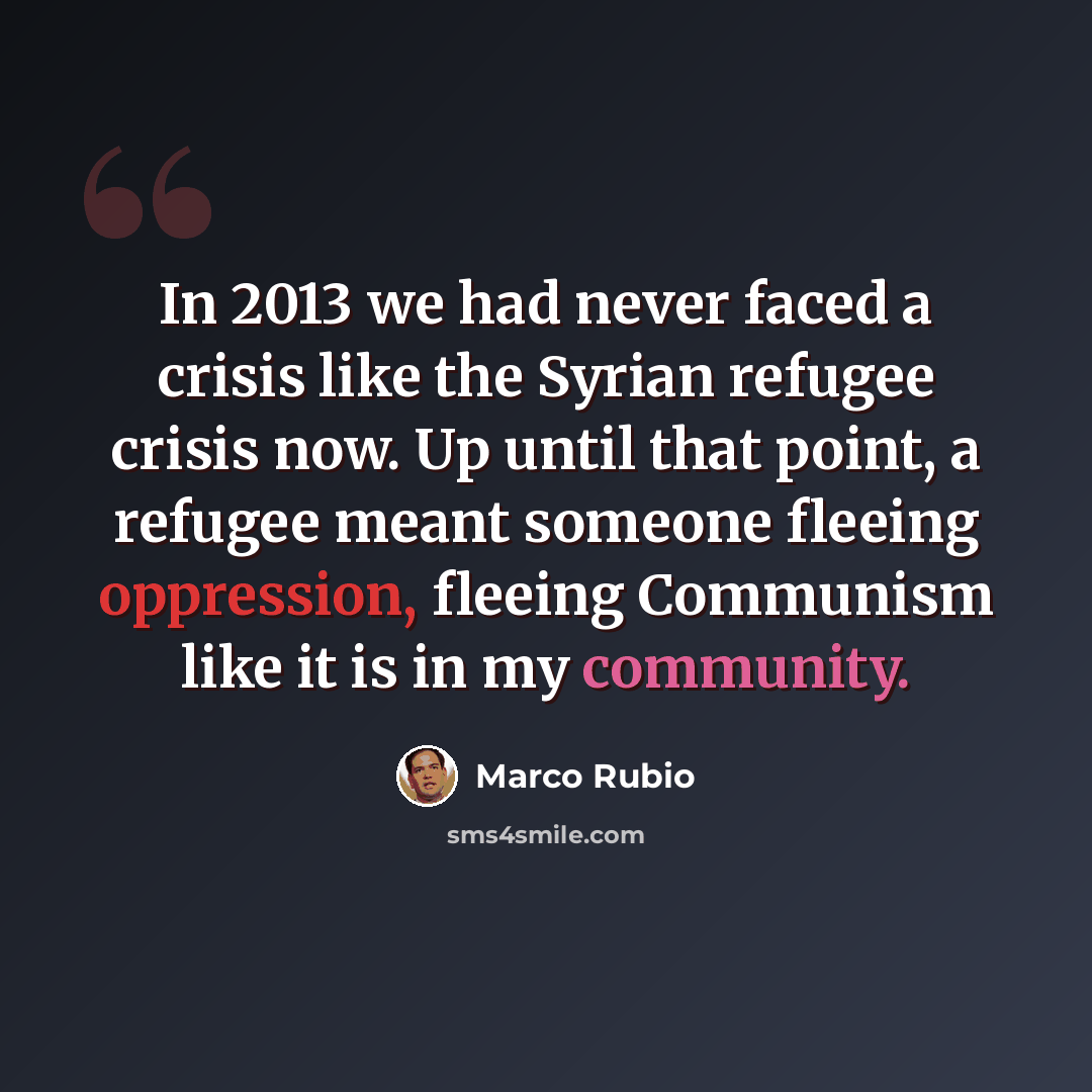“In 2013 we had never faced a crisis like the Syrian refugee crisis now. Up until that point, a refugee meant someone fleeing oppression, fleeing Communism like it is in my community.” quote by Marco Rubio