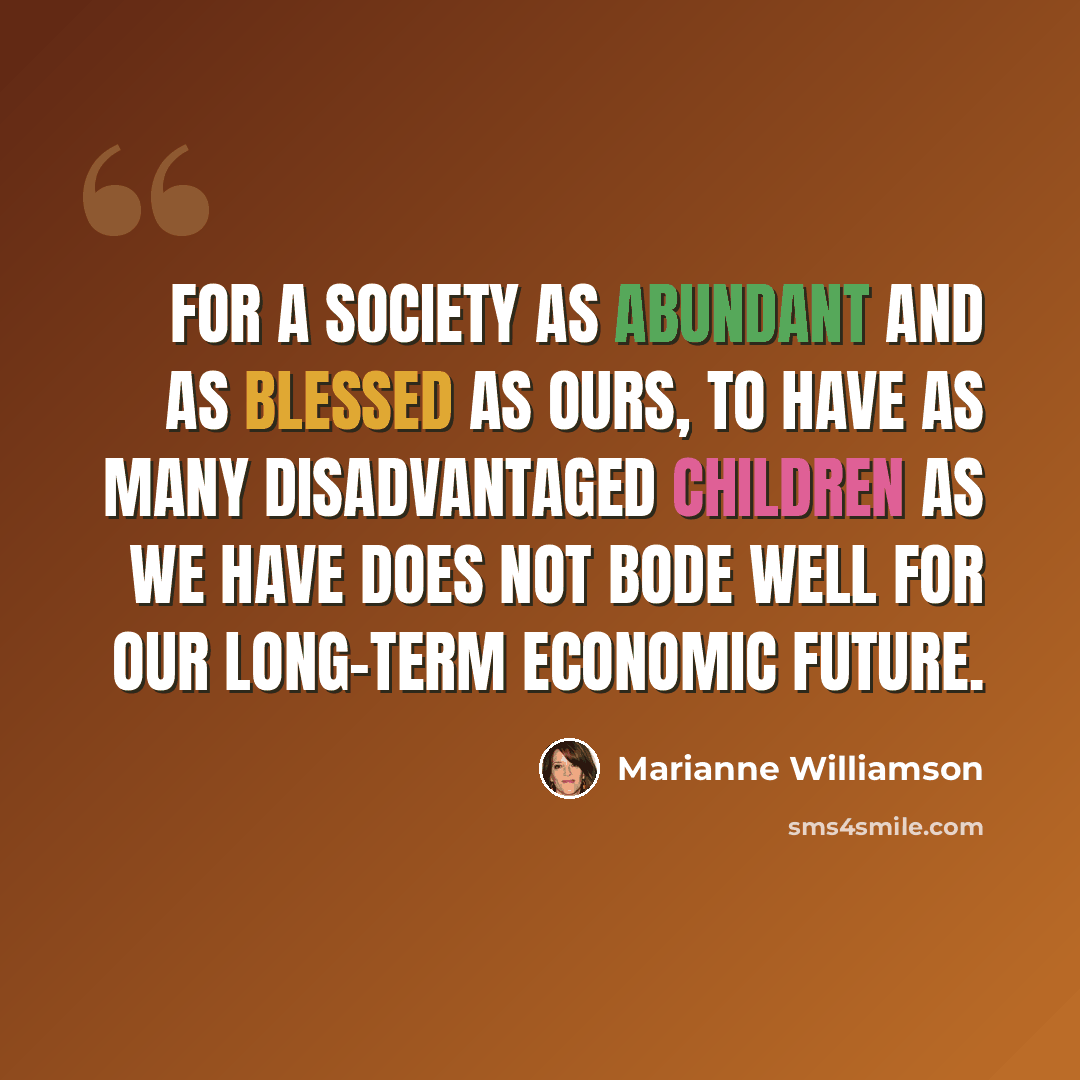 “For a society as abundant and as blessed as ours, to have as many disadvantaged children as we have does not bode well for our long-term economic future.” quote by Marianne Williamson