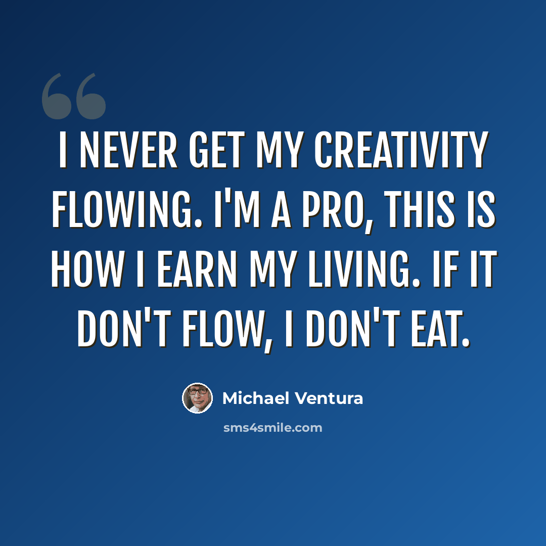 “I never get my creativity flowing. I'm a pro, this is how I earn my living. If it don't flow, I don't eat.” quote by Michael Ventura