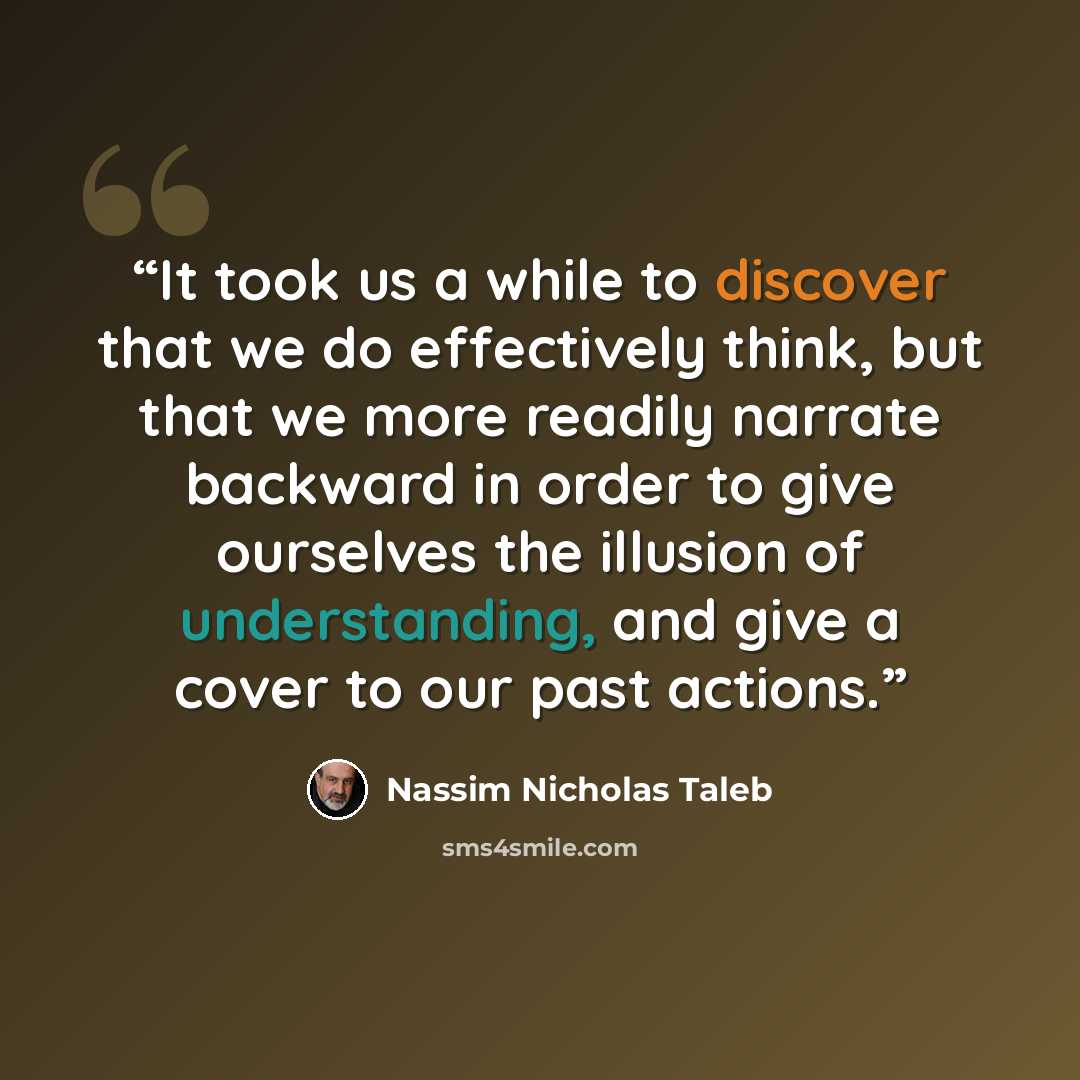 “It took us a while to discover that we do effectively think, but that we more readily narrate backward in order to give ourselves the illusion of understanding, and give a cover to our past actions.” quote by Nassim Nicholas Taleb