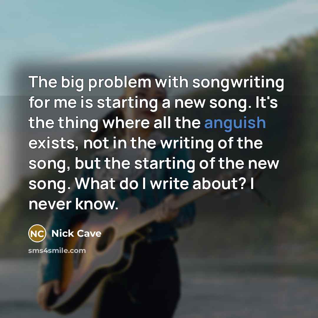 “The big problem with songwriting for me is starting a new song. It's the thing where all the anguish exists, not in the writing of the song, but the starting of the new song. What do I write about? I never know.” quote by Nick Cave