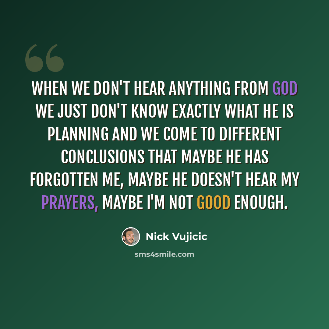 “When we don't hear anything from God we just don't know exactly what He is planning and we come to different conclusions that maybe He has forgotten me, maybe He doesn't hear my prayers, maybe I'm not good enough.” quote by Nick Vujicic