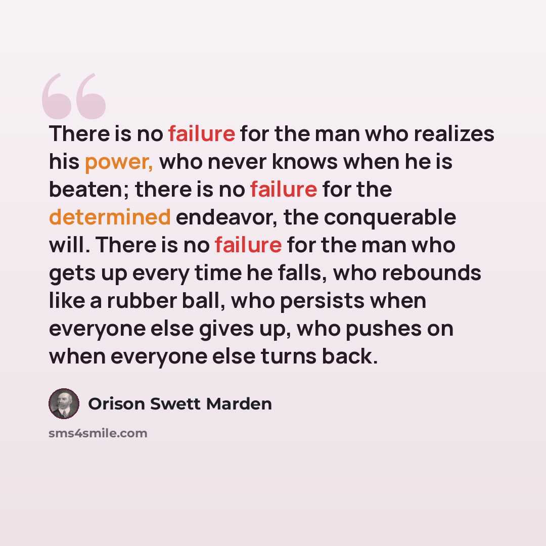 “There is no failure for the man who realizes his power, who never knows when he is beaten; there is no failure for the determined endeavor, the conquerable will. There is no failure for the man who gets up every time he falls, who rebounds like a rubber ball, who persists when everyone else gives…” quote by Orison Swett Marden
