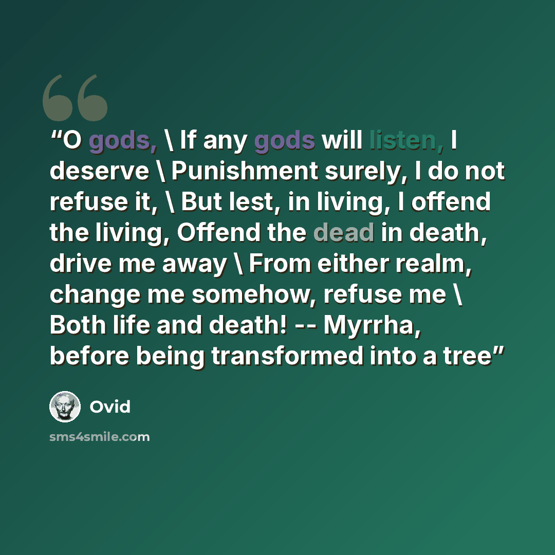 “O gods, \ If any gods will listen, I deserve \ Punishment surely, I do not refuse it, \ But lest, in living, I offend the living, Offend the dead in death, drive me away \ From either realm, change me somehow, refuse me \ Both life and death! -- Myrrha, before being transformed into a tree” quote by Ovid