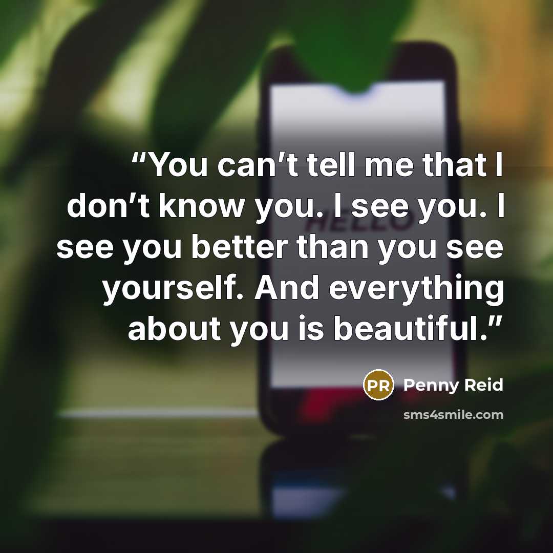“You can’t tell me that I don’t know you. I see you. I see you better than you see yourself. And everything about you is beautiful.” quote by Penny Reid