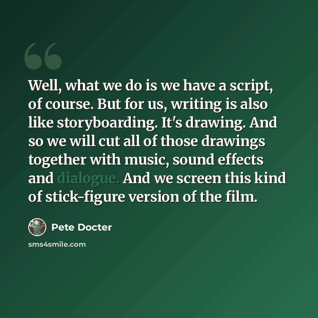 “Well, what we do is we have a script, of course. But for us, writing is also like storyboarding. It's drawing. And so we will cut all of those drawings together with music, sound effects and dialogue. And we screen this kind of stick-figure version of the film.” quote by Pete Docter