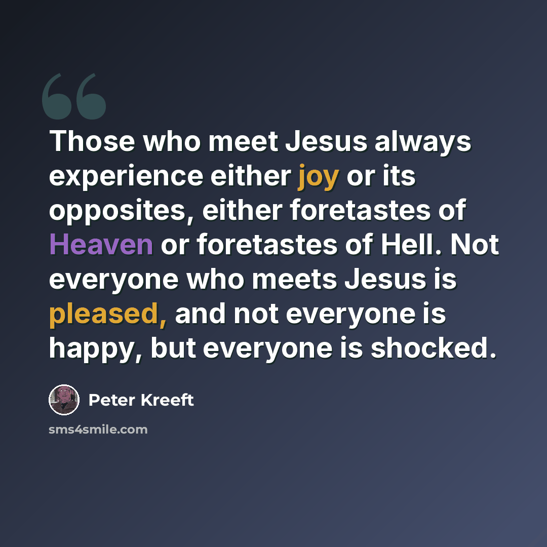 “Those who meet Jesus always experience either joy or its opposites, either foretastes of Heaven or foretastes of Hell. Not everyone who meets Jesus is pleased, and not everyone is happy, but everyone is shocked.” quote by Peter Kreeft