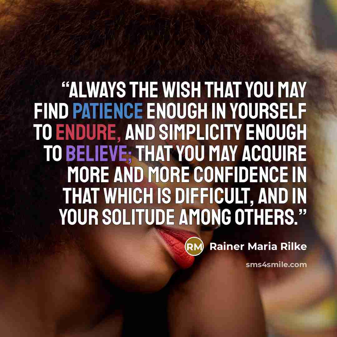 “Always the wish that you may find patience enough in yourself to endure, and simplicity enough to believe; that you may acquire more and more confidence in that which is difficult, and in your solitude among others.” quote by Rainer Maria Rilke