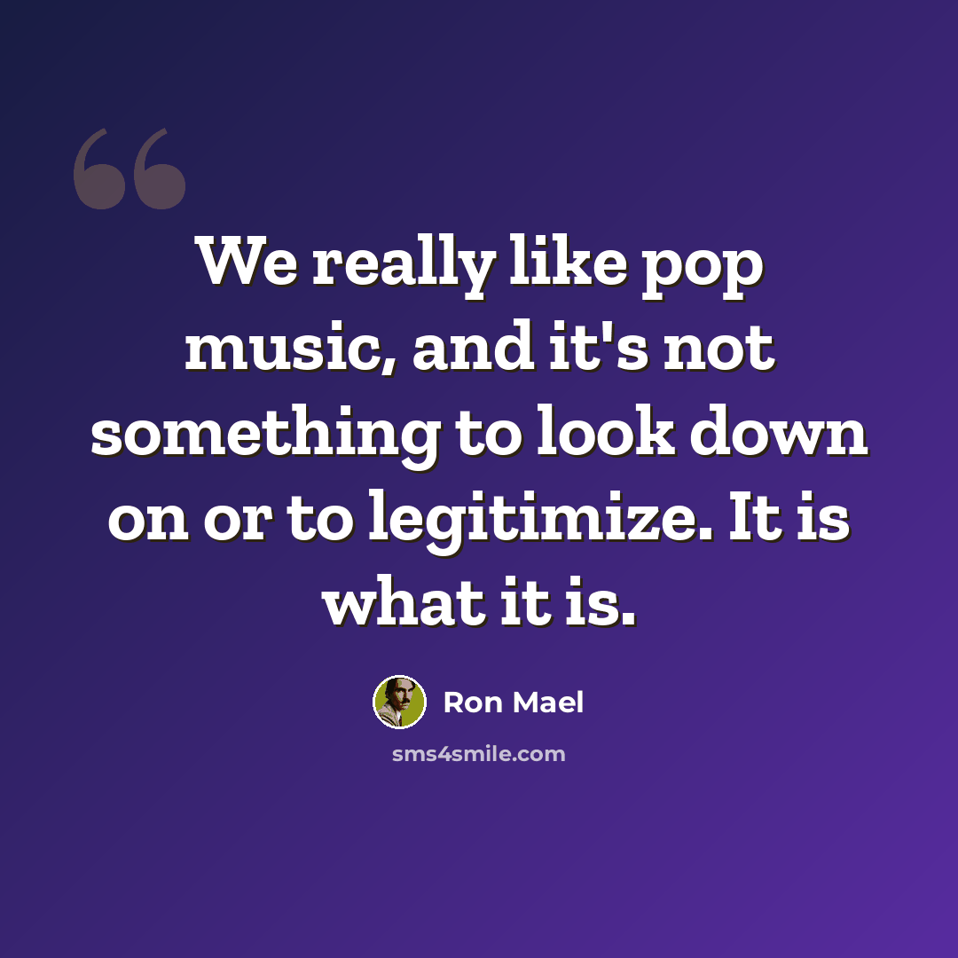 “We really like pop music, and it's not something to look down on or to legitimize. It is what it is.” quote by Ron Mael