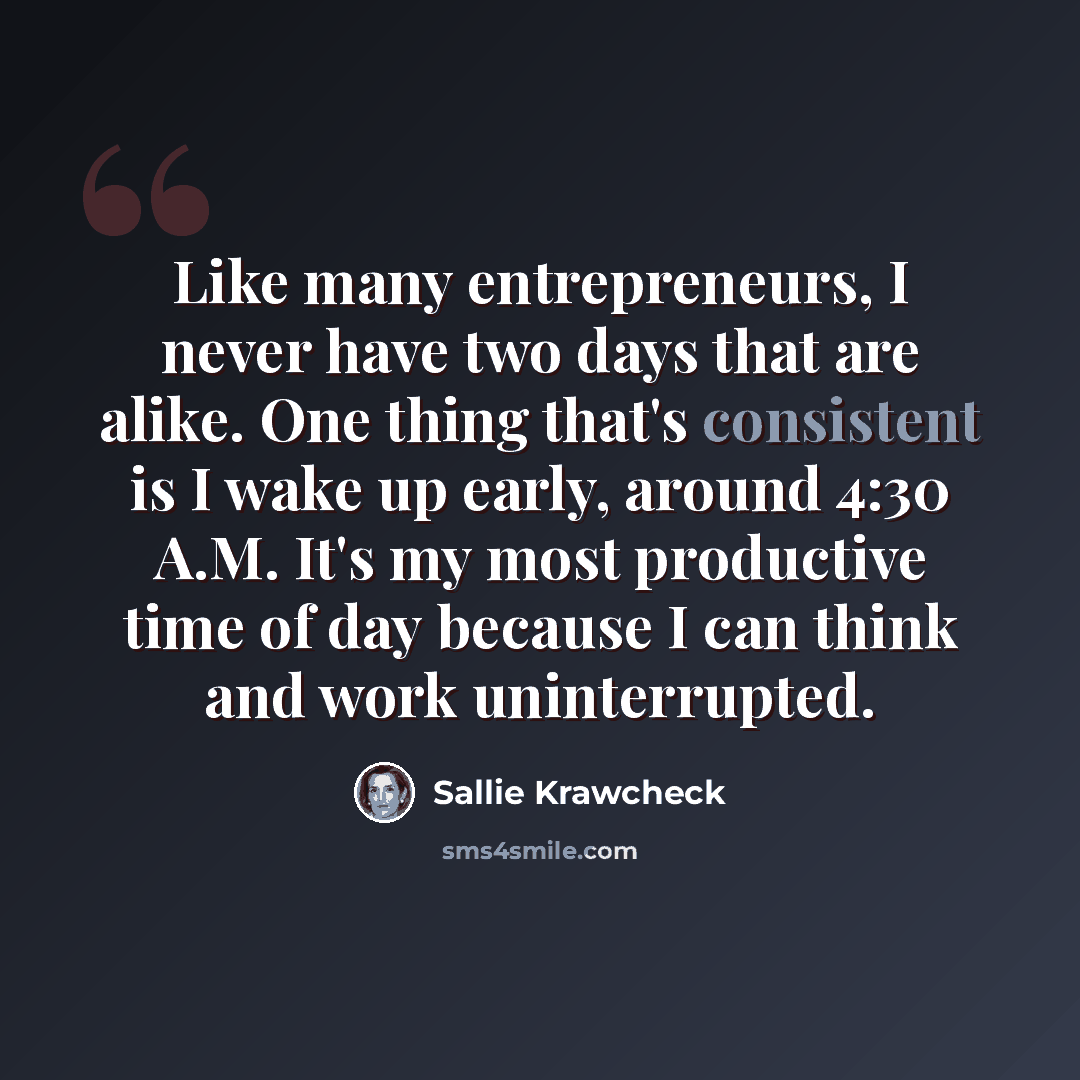 “Like many entrepreneurs, I never have two days that are alike. One thing that's consistent is I wake up early, around 4:30 A.M. It's my most productive time of day because I can think and work uninterrupted.” quote by Sallie Krawcheck