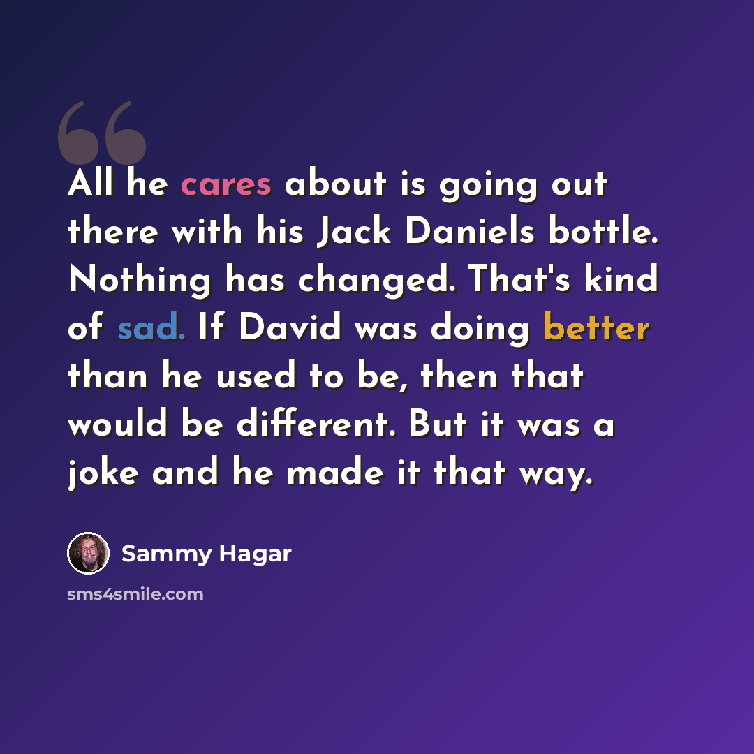 “All he cares about is going out there with his Jack Daniels bottle. Nothing has changed. That's kind of sad. If David was doing better than he used to be, then that would be different. But it was a joke and he made it that way.” quote by Sammy Hagar