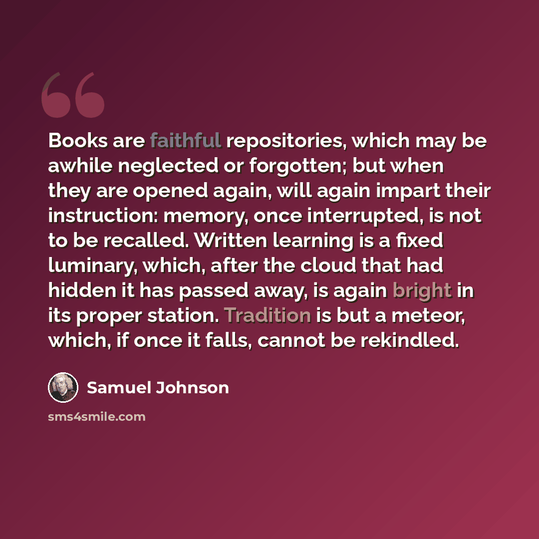 “Books are faithful repositories, which may be awhile neglected or forgotten; but when they are opened again, will again impart their instruction: memory, once interrupted, is not to be recalled. Written learning is a fixed luminary, which, after the cloud that had hidden it has passed away, is…” quote by Samuel Johnson