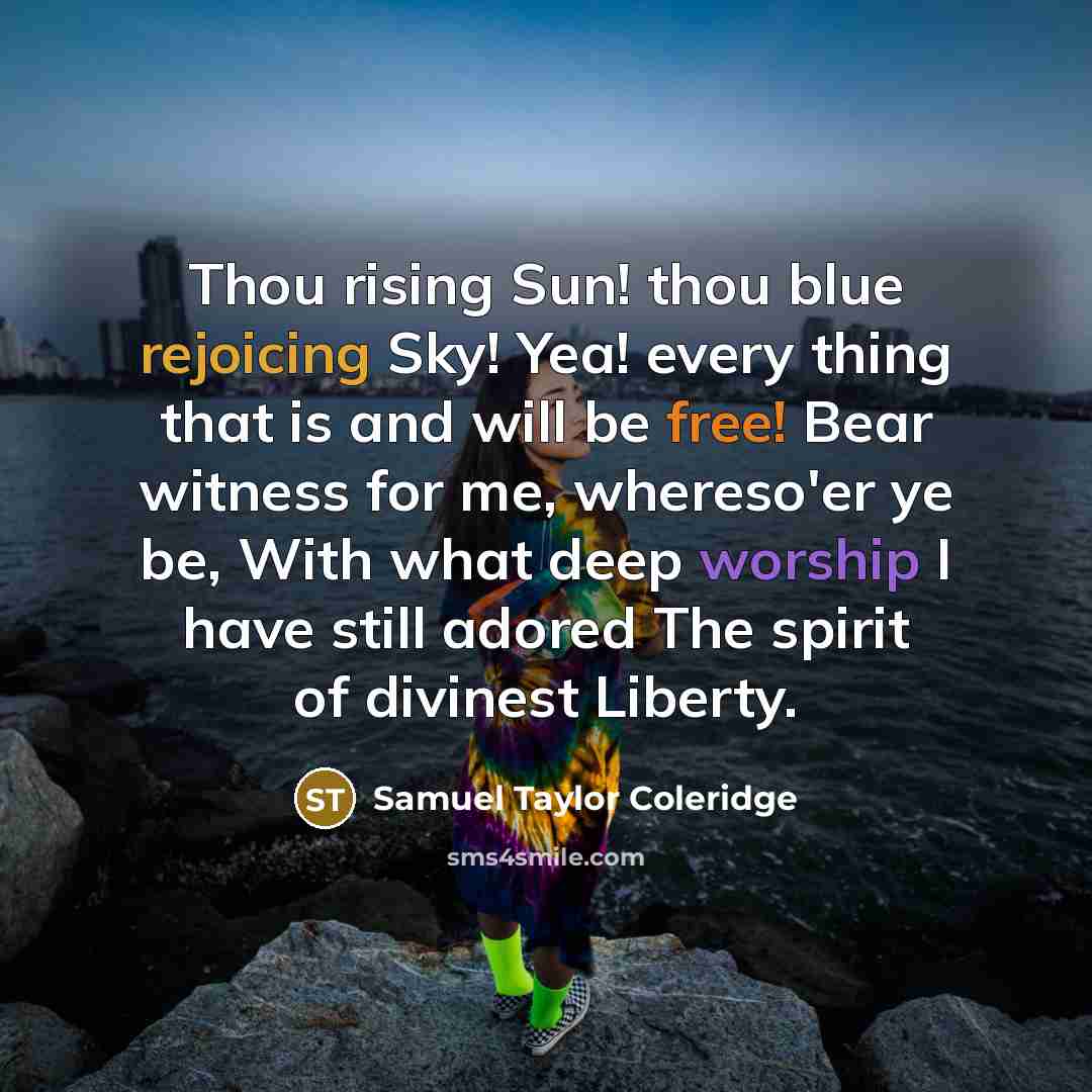 “Thou rising Sun! thou blue rejoicing Sky! Yea! every thing that is and will be free! Bear witness for me, whereso'er ye be, With what deep worship I have still adored The spirit of divinest Liberty.” quote by Samuel Taylor Coleridge