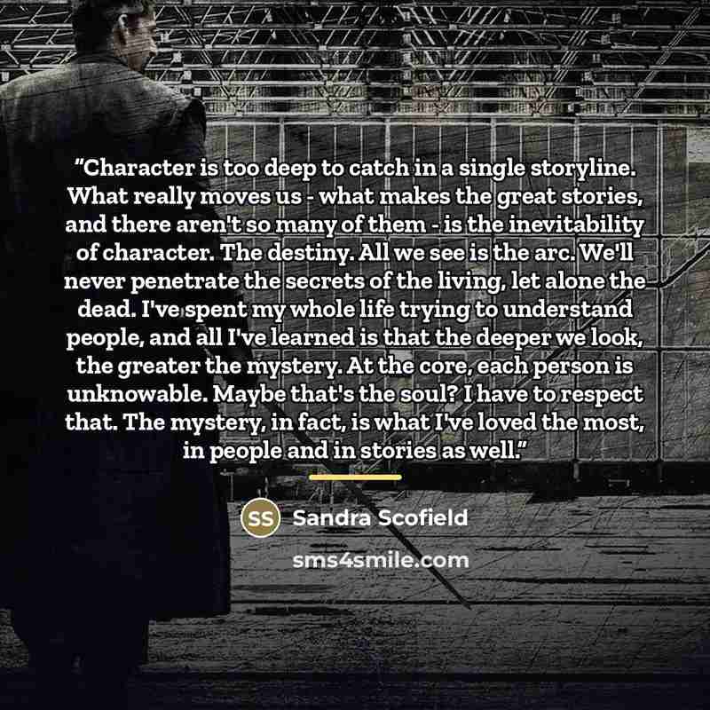 “Character is too deep to catch in a single storyline. What really moves us - what makes the great stories, and there aren't so many of them - is the inevitability of character. The destiny. All we see is the arc. We'll never penetrate the secrets of the living, let alone the dead. I've spent my…” quote by Sandra Scofield