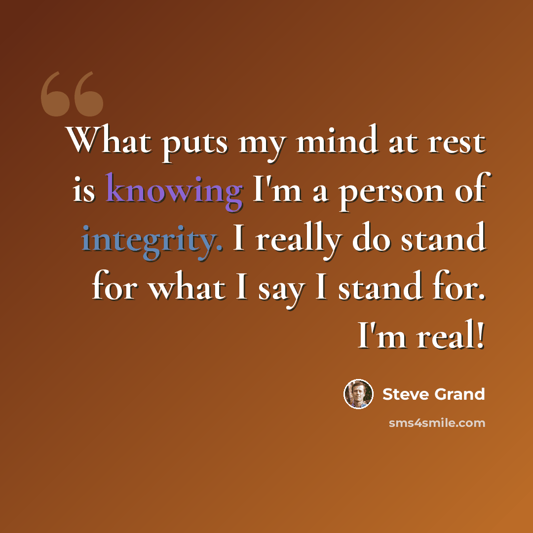“What puts my mind at rest is knowing I'm a person of integrity. I really do stand for what I say I stand for. I'm real!” quote by Steve Grand