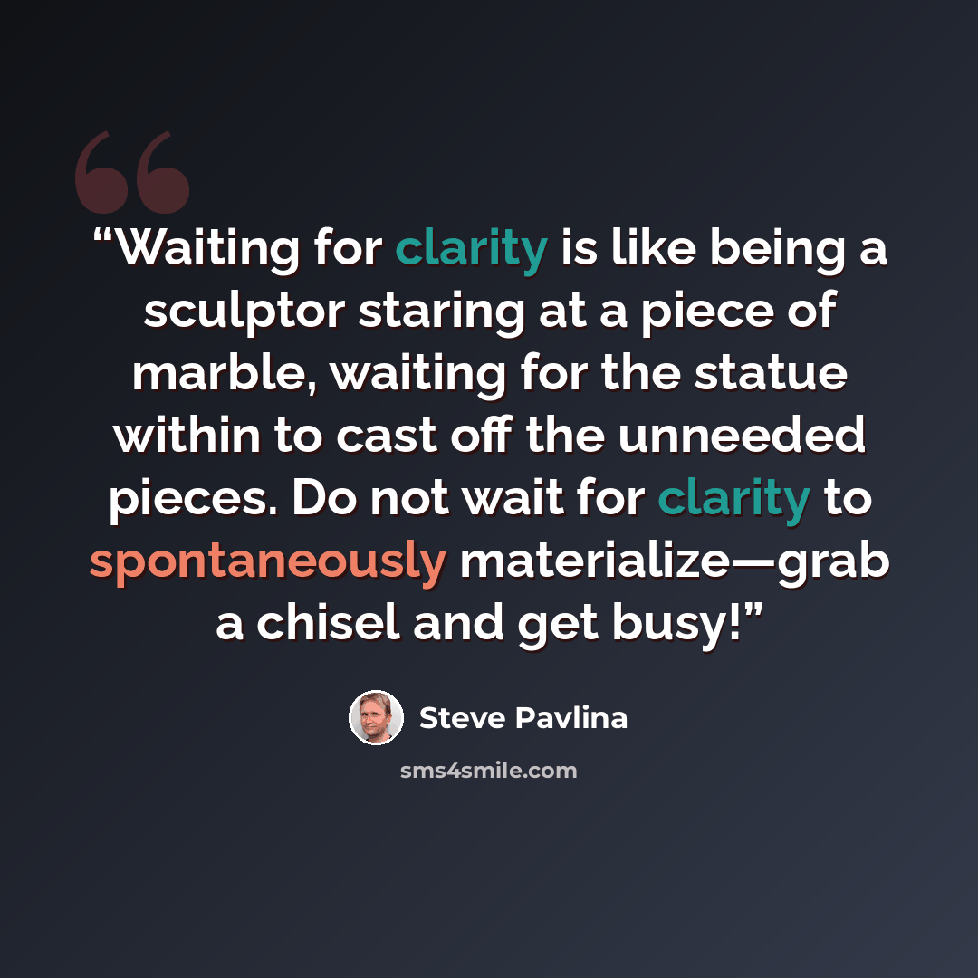 “Waiting for clarity is like being a sculptor staring at a piece of marble, waiting for the statue within to cast off the unneeded pieces. Do not wait for clarity to spontaneously materialize—grab a chisel and get busy!” quote by Steve Pavlina