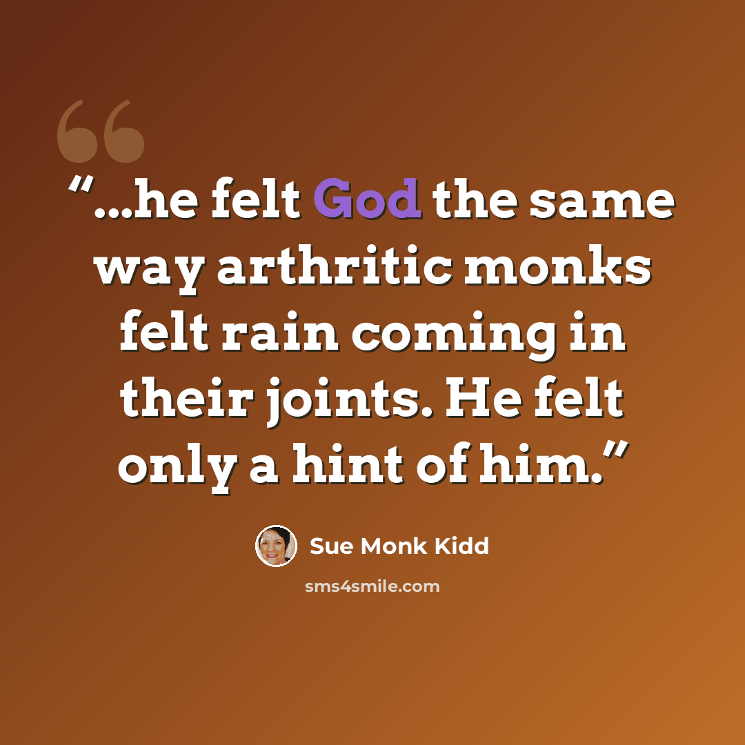 “...he felt God the same way arthritic monks felt rain coming in their joints. He felt only a hint of him.” quote by Sue Monk Kidd
