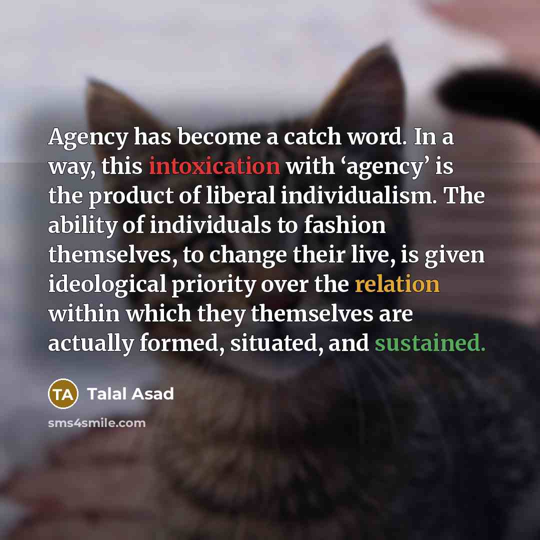 “Agency has become a catch word. In a way, this intoxication with ‘agency’ is the product of liberal individualism. The ability of individuals to fashion themselves, to change their live, is given ideological priority over the relation within which they themselves are actually formed, situated, and…” quote by Talal Asad