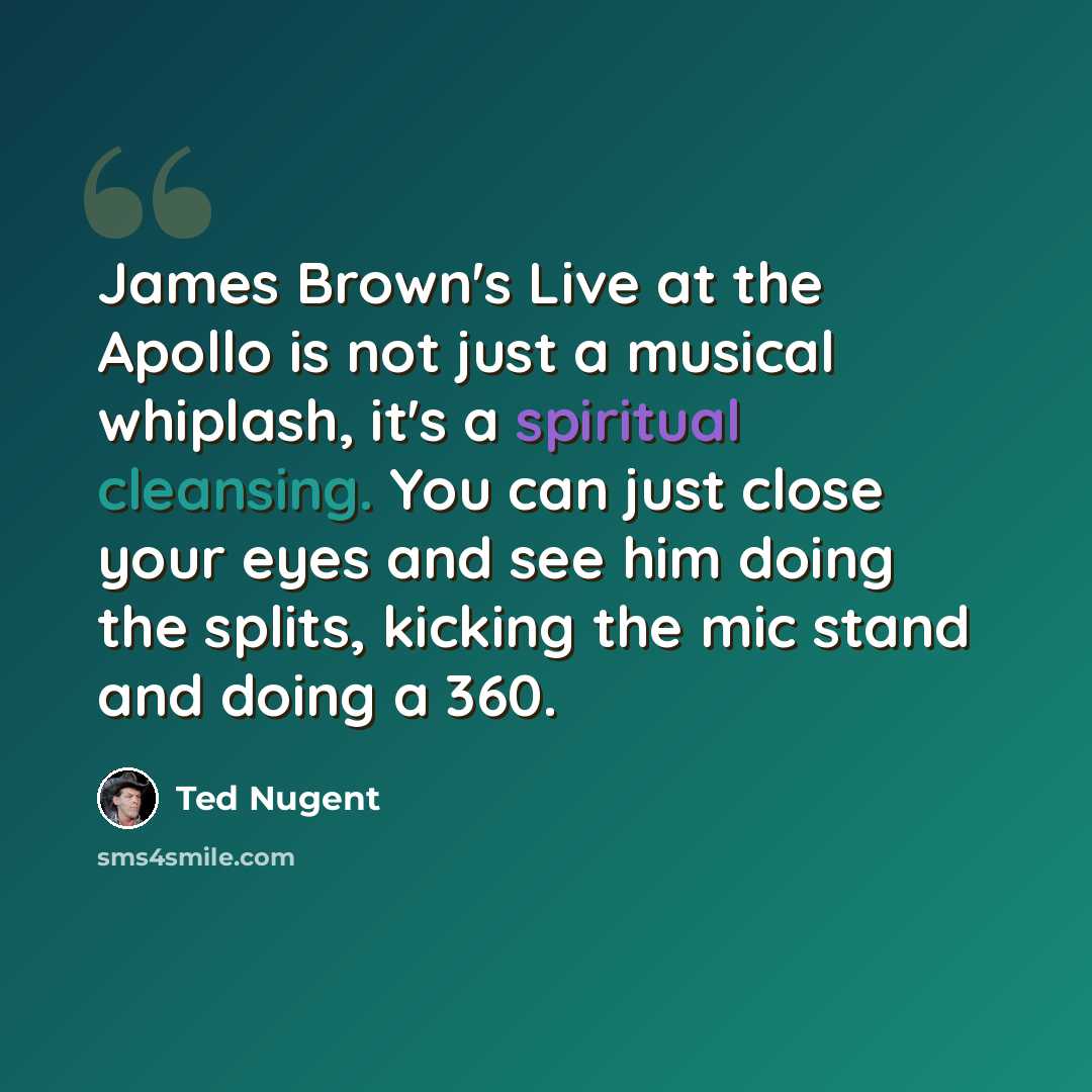 “James Brown's Live at the Apollo is not just a musical whiplash, it's a spiritual cleansing. You can just close your eyes and see him doing the splits, kicking the mic stand and doing a 360.” quote by Ted Nugent