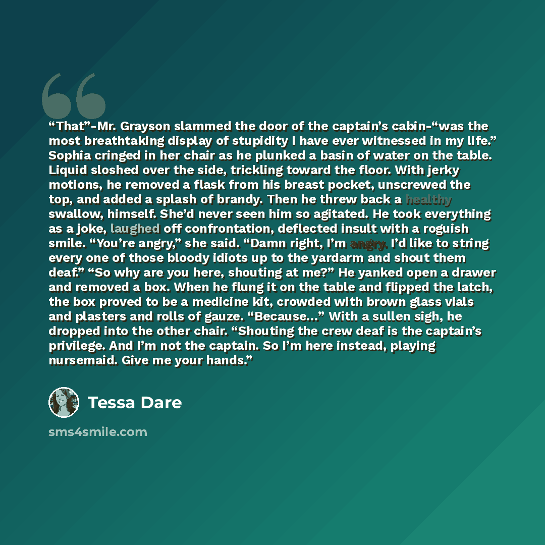 “That”-Mr. Grayson slammed the door of the captain’s cabin-“was the most breathtaking display of stupidity I have ever witnessed in my life.” Sophia cringed in her chair as he plunked a basin of water on the table. Liquid sloshed over the side, trickling toward the floor. With jerky motions, he…” quote by Tessa Dare